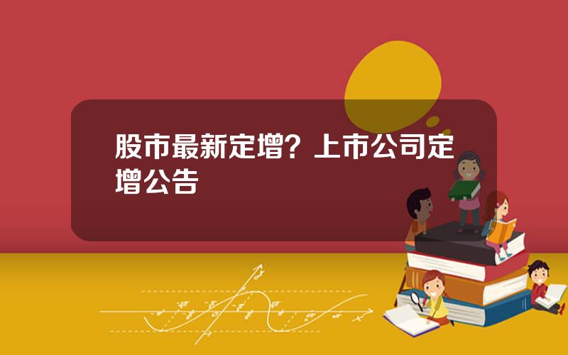 股市最新定增？上市公司定增公告