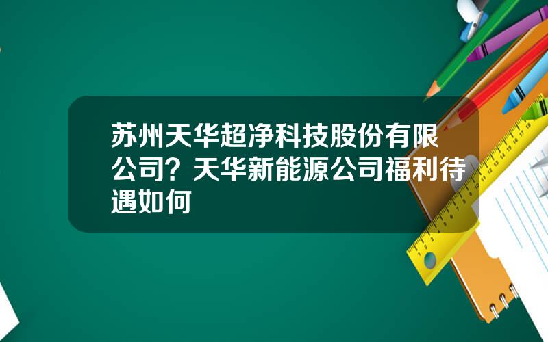 苏州天华超净科技股份有限公司？天华新能源公司福利待遇如何