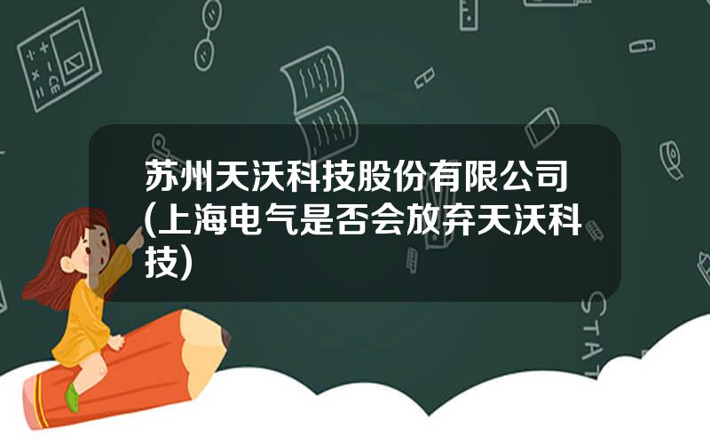 苏州天沃科技股份有限公司(上海电气是否会放弃天沃科技)