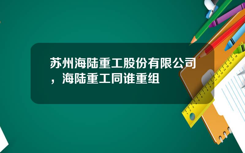 苏州海陆重工股份有限公司，海陆重工同谁重组