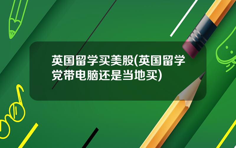 英国留学买美股(英国留学党带电脑还是当地买)