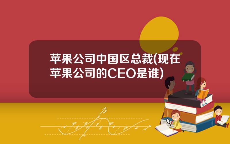 苹果公司中国区总裁(现在苹果公司的CEO是谁)