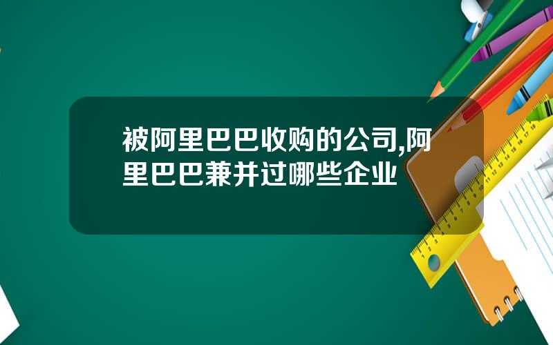 被阿里巴巴收购的公司,阿里巴巴兼并过哪些企业