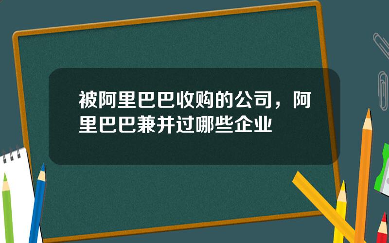 被阿里巴巴收购的公司，阿里巴巴兼并过哪些企业