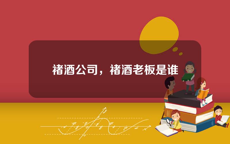 褚酒公司，褚酒老板是谁