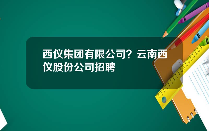 西仪集团有限公司？云南西仪股份公司招聘