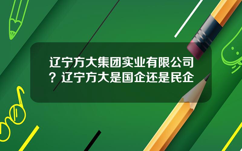 辽宁方大集团实业有限公司？辽宁方大是国企还是民企