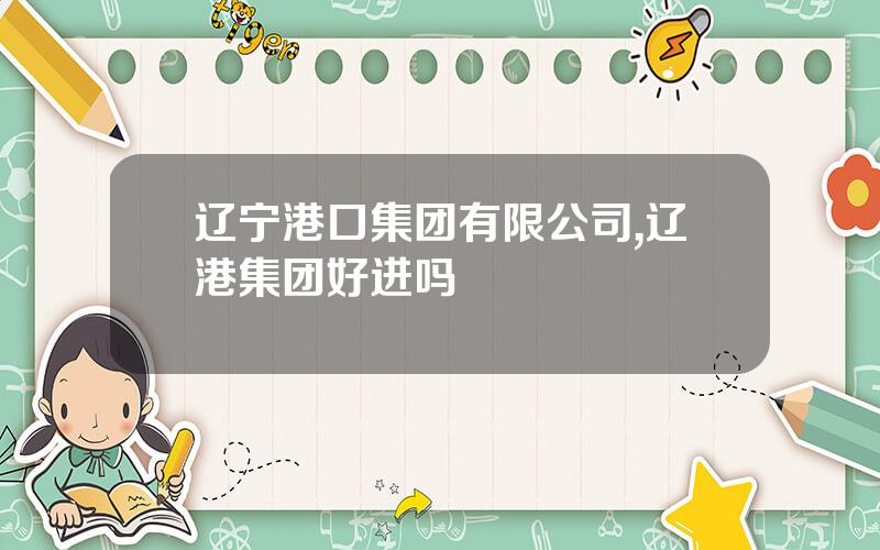 辽宁港口集团有限公司,辽港集团好进吗