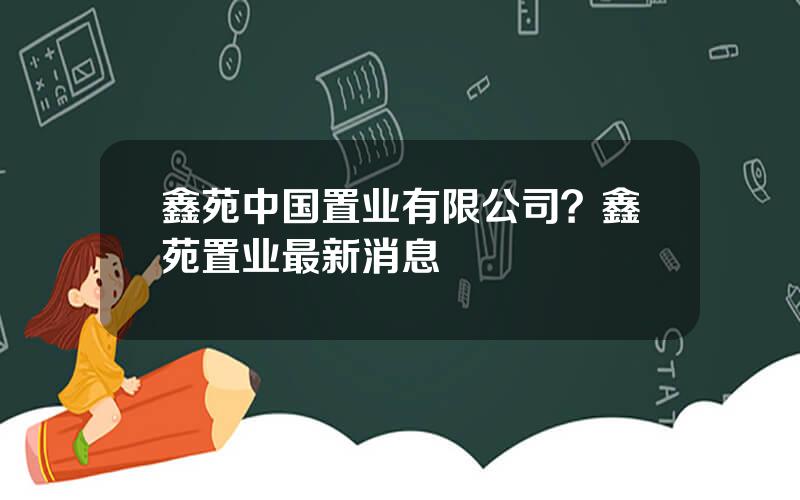 鑫苑中国置业有限公司？鑫苑置业最新消息