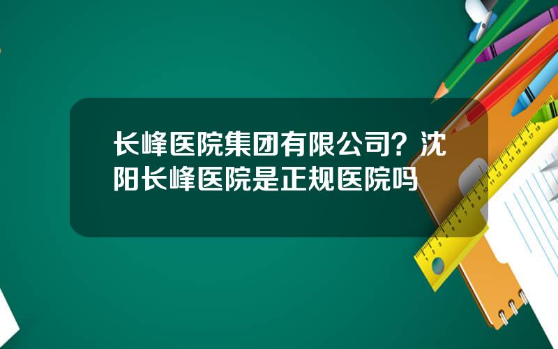 长峰医院集团有限公司？沈阳长峰医院是正规医院吗