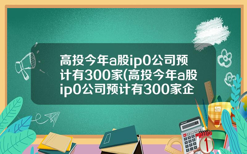 高投今年a股ip0公司预计有300家(高投今年a股ip0公司预计有300家企业)